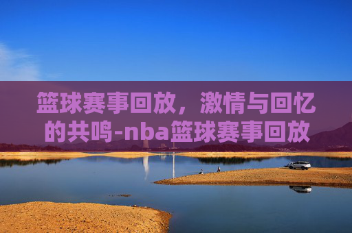 篮球赛事回放，激情与回忆的共鸣-nba篮球赛事回放