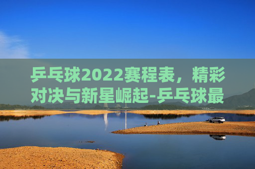 乒乓球2022赛程表，精彩对决与新星崛起-乒乓球最新赛程