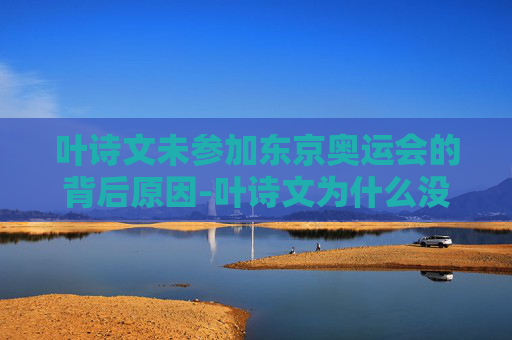 叶诗文未参加东京奥运会的背后原因-叶诗文为什么没参加东京奥运会呢