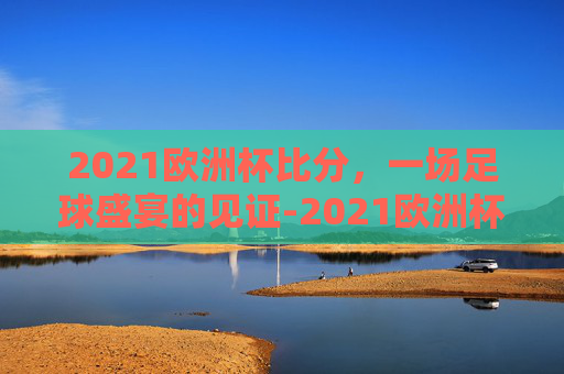 2021欧洲杯比分，一场足球盛宴的见证-2021欧洲杯比分全记录