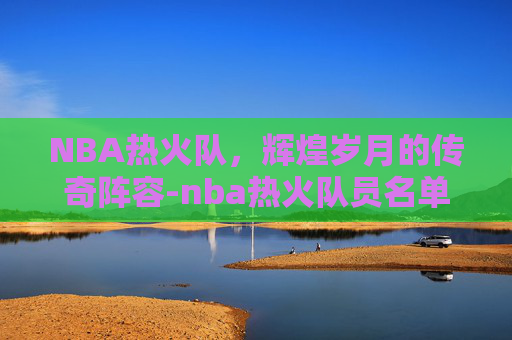 NBA热火队，辉煌岁月的传奇阵容-nba热火队员名单照片