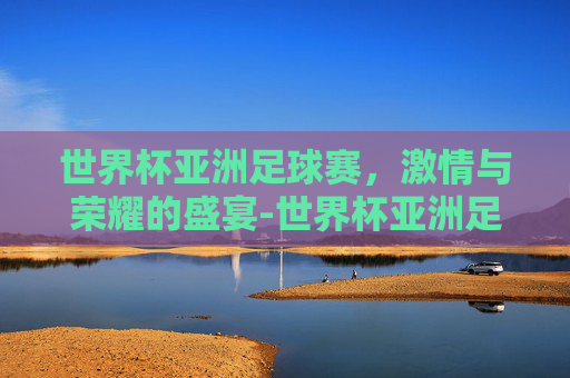 世界杯亚洲足球赛，激情与荣耀的盛宴-世界杯亚洲足球赛时间
