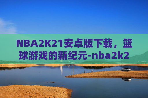 NBA2K21安卓版下载，篮球游戏的新纪元-nba2k21安卓版下载正版