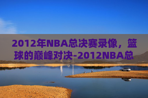 2012年NBA总决赛录像，篮球的巅峰对决-2012NBA总决赛录像