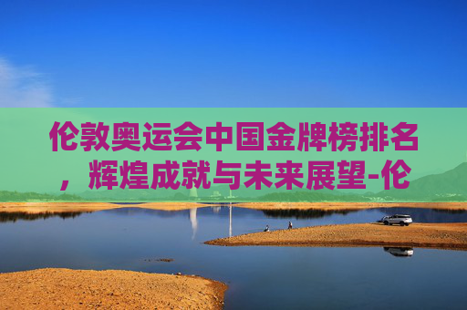 伦敦奥运会中国金牌榜排名，辉煌成就与未来展望-伦敦奥运会 中国金牌榜