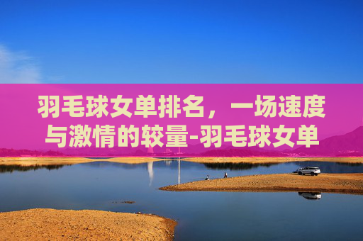 羽毛球女单排名，一场速度与激情的较量-羽毛球女单排名第一