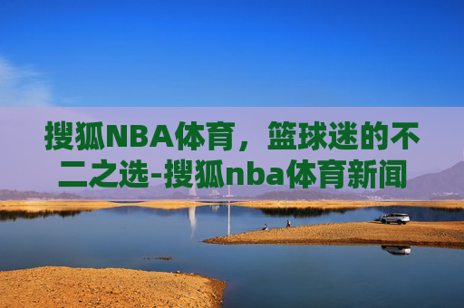 搜狐NBA体育，篮球迷的不二之选-搜狐nba体育新闻