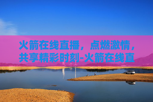 火箭在线直播，点燃激情，共享精彩时刻-火箭在线直播观看视频