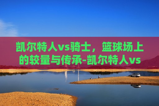 凯尔特人vs骑士，篮球场上的较量与传承-凯尔特人vs骑士回放