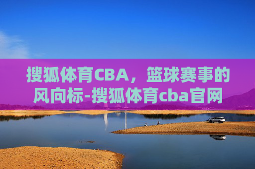 搜狐体育CBA，篮球赛事的风向标-搜狐体育cba官网