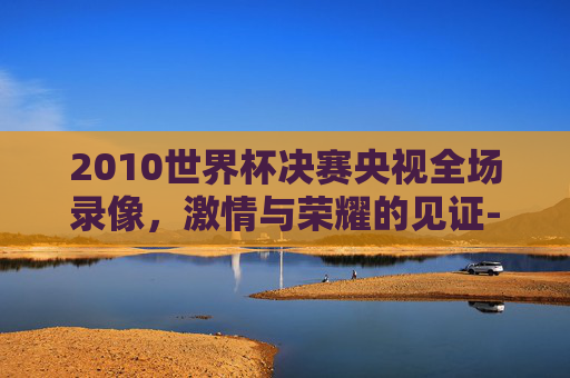 2010世界杯决赛央视全场录像，激情与荣耀的见证-2010世界杯决赛完整版
