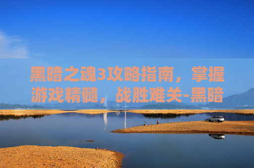 黑暗之魂3攻略指南，掌握游戏精髓，战胜难关-黑暗之魂3攻略