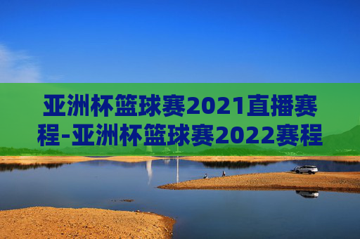 亚洲杯篮球赛2021直播赛程-亚洲杯篮球赛2022赛程