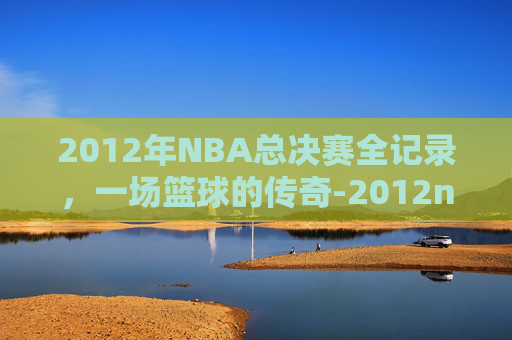 2012年NBA总决赛全记录，一场篮球的传奇-2012nba回放全场录像高清