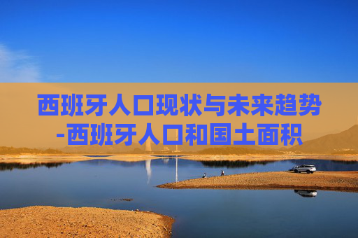 西班牙人口现状与未来趋势-西班牙人口和国土面积