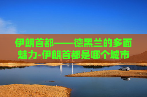 伊朗首都——德黑兰的多面魅力-伊朗首都是哪个城市