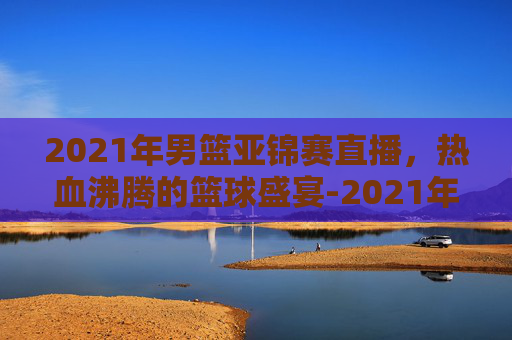 2021年男篮亚锦赛直播，热血沸腾的篮球盛宴-2021年男篮亚锦赛录像