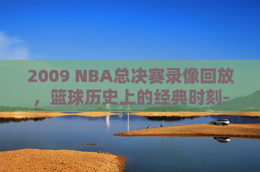 2009 NBA总决赛录像回放，篮球历史上的经典时刻-2009nba总决赛录像回放高清