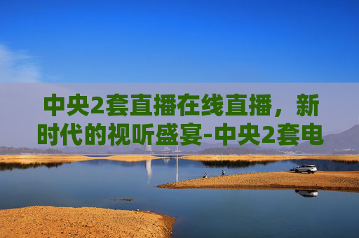 中央2套直播在线直播，新时代的视听盛宴-中央2套电视台直播