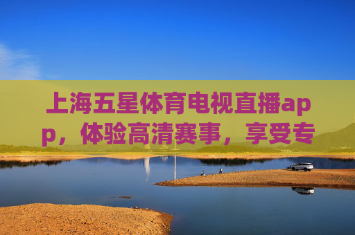 上海五星体育电视直播app，体验高清赛事，享受专业解说-上海五星体育电视直播节目表