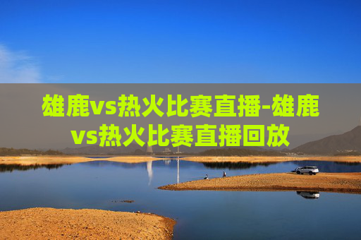 雄鹿vs热火比赛直播-雄鹿vs热火比赛直播回放