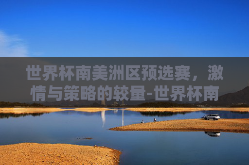 世界杯南美洲区预选赛，激情与策略的较量-世界杯南美洲区预选赛积分榜排名
