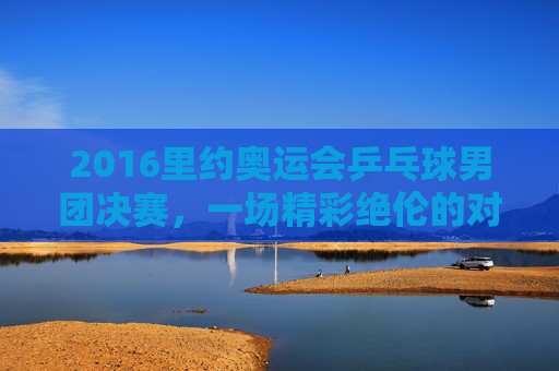 2016里约奥运会乒乓球男团决赛，一场精彩绝伦的对决-2016年里约奥运会乒乓球男团决赛第一场