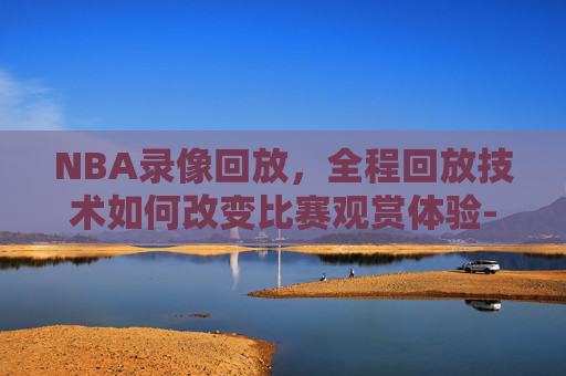 NBA录像回放，全程回放技术如何改变比赛观赏体验-nba录像回放 全程回放视频