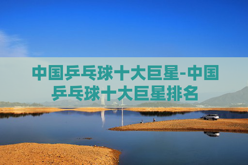 中国乒乓球十大巨星-中国乒乓球十大巨星排名