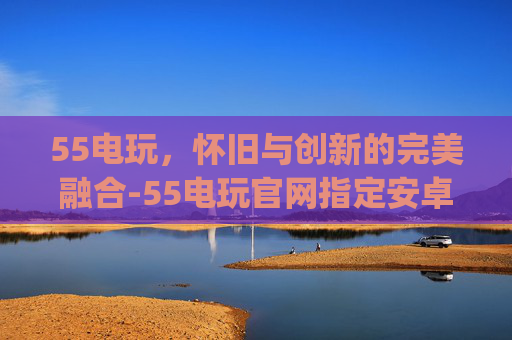 55电玩，怀旧与创新的完美融合-55电玩官网指定安卓版本.PRr.中国.VFRTgb.中国