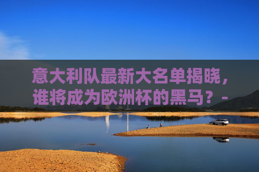 意大利队最新大名单揭晓，谁将成为欧洲杯的黑马？-意大利队最新名单曝光