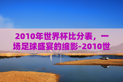 2010年世界杯比分表，一场足球盛宴的缩影-2010世界杯比分全记录