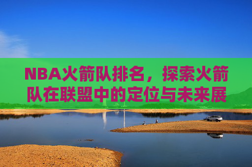 NBA火箭队排名，探索火箭队在联盟中的定位与未来展望-nba火箭队排名西部第几