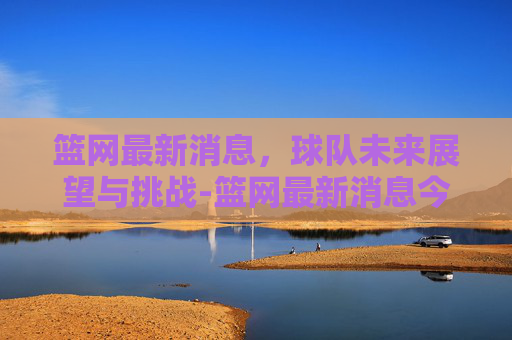 篮网最新消息，球队未来展望与挑战-篮网最新消息今天新闻