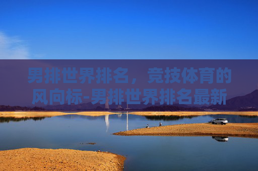 男排世界排名，竞技体育的风向标-男排世界排名最新排名一览表