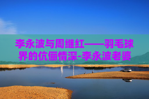 李永波与周继红——羽毛球界的伉俪情深-李永波老婆周继红简历