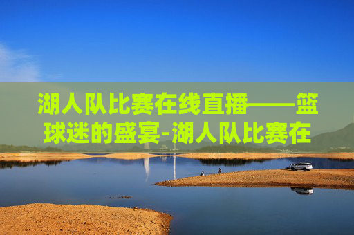 湖人队比赛在线直播——篮球迷的盛宴-湖人队比赛在线直播回放
