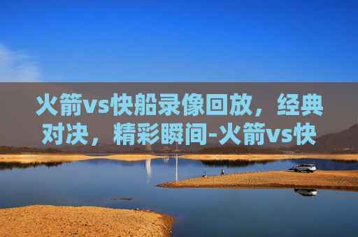 火箭vs快船录像回放，经典对决，精彩瞬间-火箭vs快船录像回放视频