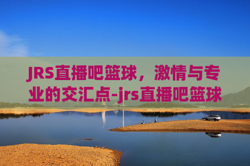 JRS直播吧篮球，激情与专业的交汇点-jrs直播吧篮球直播在线观看免费