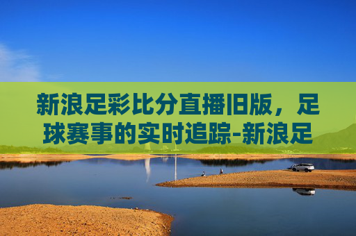 新浪足彩比分直播旧版，足球赛事的实时追踪-新浪足彩比分老版