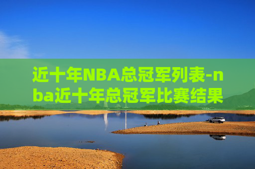 近十年NBA总冠军列表-nba近十年总冠军比赛结果