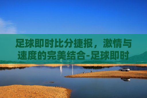 足球即时比分捷报，激情与速度的完美结合-足球即时比分捷报比分网百度