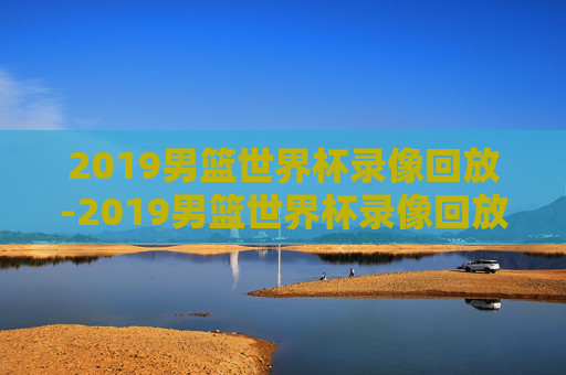2019男篮世界杯录像回放-2019男篮世界杯录像回放在哪看
