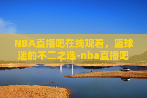 NBA直播吧在线观看，篮球迷的不二之选-nba直播吧在线观看免费