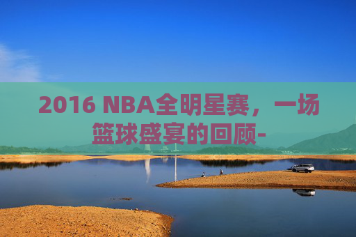 2016 NBA全明星赛，一场篮球盛宴的回顾-