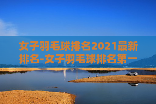 女子羽毛球排名2021最新排名-女子羽毛球排名第一