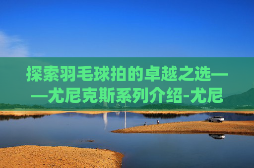 探索羽毛球拍的卓越之选——尤尼克斯系列介绍-尤尼克斯羽毛球拍系列介绍(2016最新版)