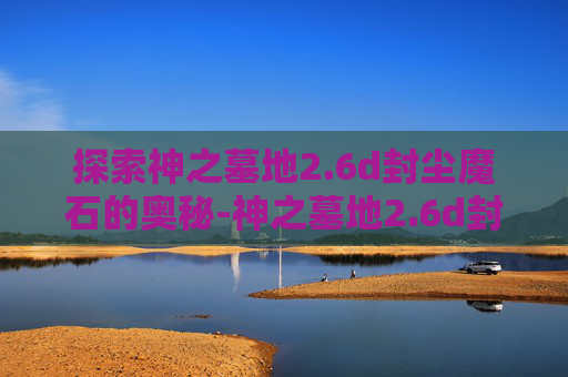 探索神之墓地2.6d封尘魔石的奥秘-神之墓地2.6d封尘魔石隐藏属性