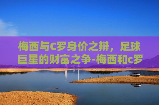 梅西与C罗身价之辩，足球巨星的财富之争-梅西和c罗谁最有钱