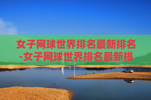 女子网球世界排名最新排名-女子网球世界排名最新排名前一百